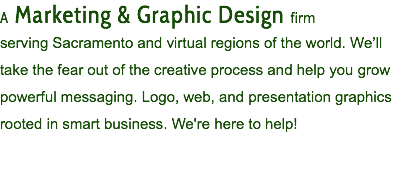 A Marketing & Graphic Design firm serving Sacramento and virtual regions of the world. We’ll take the fear out of the creative process and help you grow powerful messaging. Logo, web, and presentation graphics rooted in smart business. We're here to help!