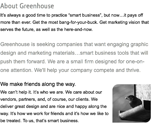 About Greenhouse It’s always a good time to practice “smart business”, but now…it pays off more than ever. Get the most bang-for-your-buck. Get marketing vision that serves the future, as well as the here-and-now. Greenhouse is seeking companies that want engaging graphic design and marketing materials…smart business tools that will push them forward. We are a small firm designed for one-on-one attention. We'll help your company compete and thrive. We make friends along the way. We can’t help it. It’s who we are. We﷯ care about our vendors, partners, and, of course, our clients. We deliver great design and are nice and happy along the way. It’s how we work for friends and it’s how we like to be treated. To us, that’s smart business.